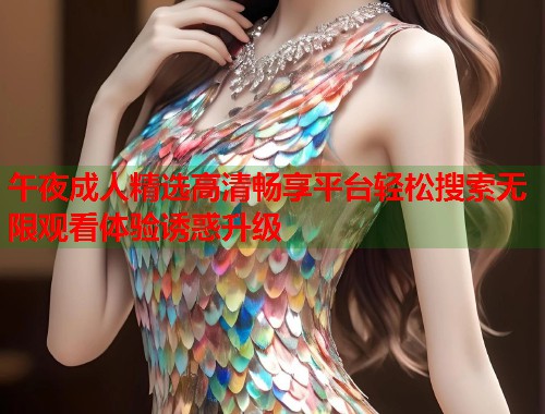 午夜成人精选高清畅享平台轻松搜索无限观看体验诱惑升级 第1张 午夜成人精选高清畅享平台轻松搜索无限观看体验诱惑升级 第1张