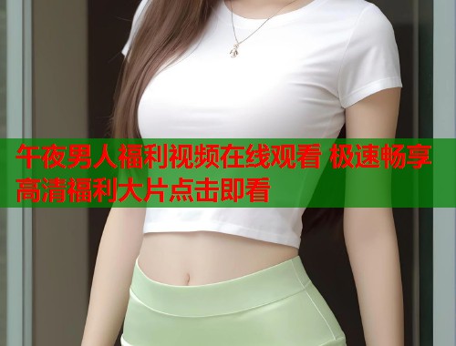 午夜男人福利视频在线观看 极速畅享高清福利大片点击即看 第2张 午夜男人福利视频在线观看 极速畅享高清福利大片点击即看 第2张