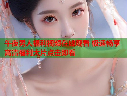 午夜男人福利视频在线观看 极速畅享高清福利大片点击即看 第1张 午夜男人福利视频在线观看 极速畅享高清福利大片点击即看 第1张