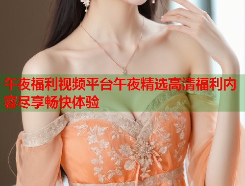 午夜福利视频平台午夜精选高清福利内容尽享畅快体验 第1张 午夜福利视频平台午夜精选高清福利内容尽享畅快体验 第1张