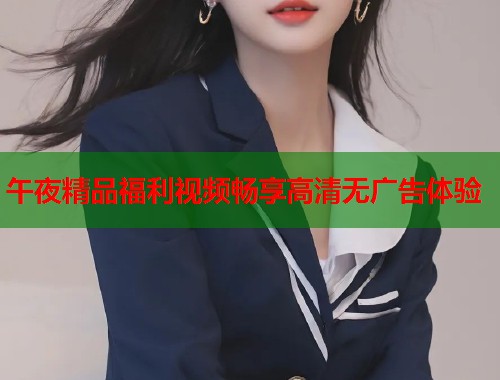 午夜精品福利视频畅享高清无广告体验 第1张 午夜精品福利视频畅享高清无广告体验 第1张