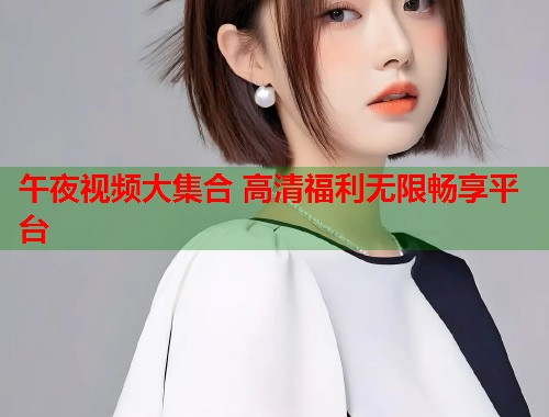 午夜视频大集合 高清福利无限畅享平台 第2张 午夜视频大集合 高清福利无限畅享平台 第2张