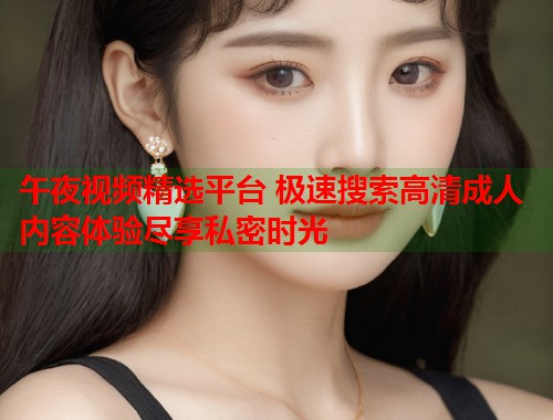 午夜视频精选平台 极速搜索高清成人内容体验尽享私密时光 第1张 午夜视频精选平台 极速搜索高清成人内容体验尽享私密时光 第1张