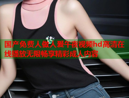 国产免费人做人爰午夜视频hd高清在线播放无限畅享精彩成人内容 第1张 国产免费人做人爰午夜视频hd高清在线播放无限畅享精彩成人内容 第1张