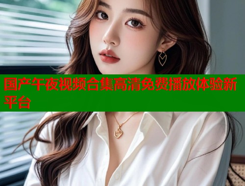 国产午夜视频合集高清免费播放体验新平台 第1张 国产午夜视频合集高清免费播放体验新平台 第1张