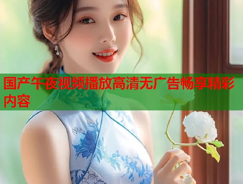 国产午夜视频播放高清无广告畅享精彩内容 第1张 国产午夜视频播放高清无广告畅享精彩内容 第1张