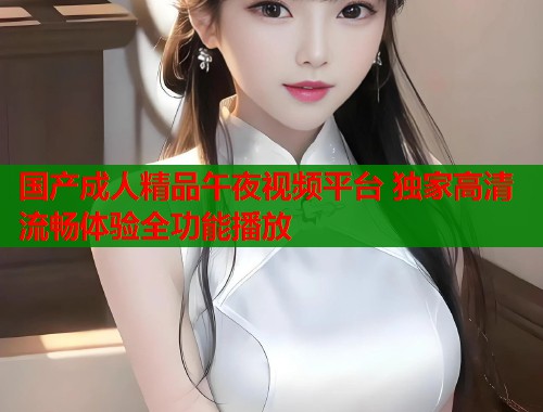 国产成人精品午夜视频平台 独家高清流畅体验全功能播放 第1张 国产成人精品午夜视频平台 独家高清流畅体验全功能播放 第1张