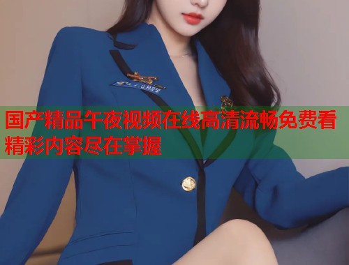 国产精品午夜视频在线高清流畅免费看精彩内容尽在掌握 第1张 国产精品午夜视频在线高清流畅免费看精彩内容尽在掌握 第1张