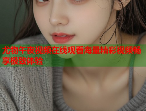 尤物午夜视频在线观看海量精彩视频畅享极致体验 第1张 尤物午夜视频在线观看海量精彩视频畅享极致体验 第1张