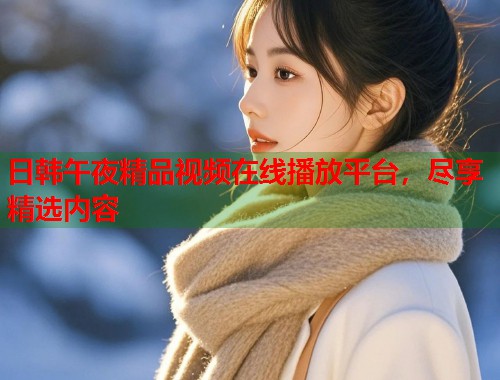 日韩午夜精品视频在线播放平台,尽享精选内容 第1张 日韩午夜精品视频在线播放平台,尽享精选内容 第1张