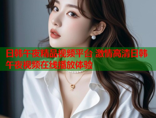 日韩午夜精品视频平台 激情高清日韩午夜视频在线播放体验  第1张