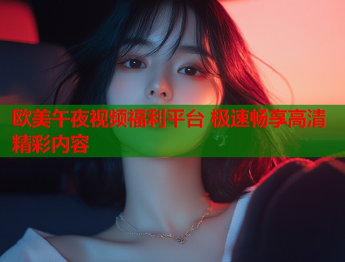 欧美午夜视频福利平台 极速畅享高清精彩内容 第1张 欧美午夜视频福利平台 极速畅享高清精彩内容 第1张